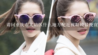 请问重庆市北碚区什么地方配近视眼镜最便宜最好？