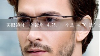 买眼镜时1个镜片-4.75，1个是-4.70 是什么意思？帮忙解决1下